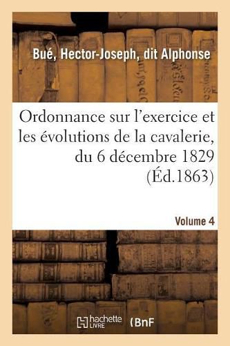 Ordonnance Sur l'Exercice Et Les Evolutions de la Cavalerie, Du 6 Decembre 1829: Une Instruction Pratique Pour Donner La Lecon Sur Le Terrain. Volume 4