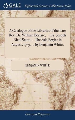 A Catalogue of the Libraries of the Late Rev. Dr. William Borlase, ... Dr. Joseph Nicol Scott, ... The Sale Begins in August, 1773, ... by Benjamin White,