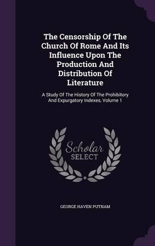 The Censorship of the Church of Rome and Its Influence Upon the Production and Distribution of Literature: A Study of the History of the Prohibitory and Expurgatory Indexes, Volume 1