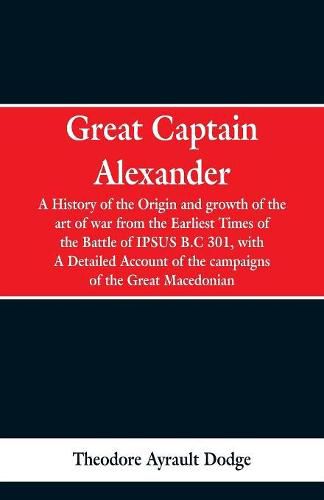 Great Captain Alexander: A History of the Origin and Growth of the Art Of War from the Earliest Times to the Battle of Ipsus, B.C. 301, With a Detailed Account of the Campaigns of the Great Macedonian