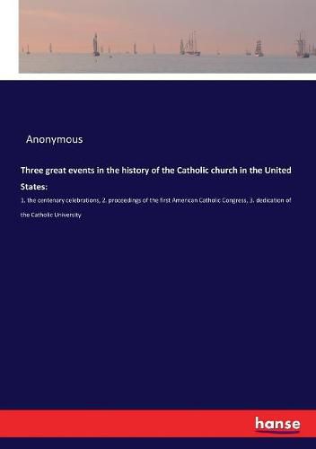 Cover image for Three great events in the history of the Catholic church in the United States: :1. the centenary celebrations, 2. proceedings of the first American Catholic Congress, 3. dedication of the Catholic University