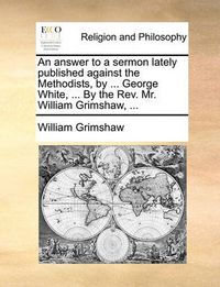 Cover image for An Answer to a Sermon Lately Published Against the Methodists, by ... George White, ... by the REV. Mr. William Grimshaw, ...