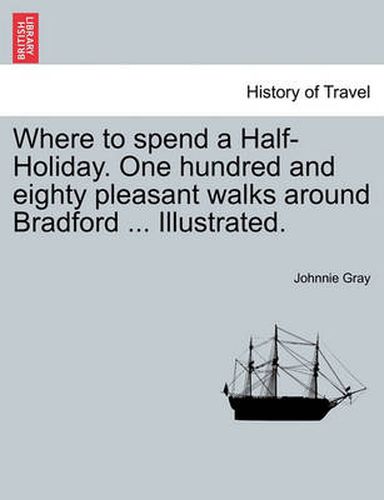 Cover image for Where to Spend a Half-Holiday. One Hundred and Eighty Pleasant Walks Around Bradford ... Illustrated.