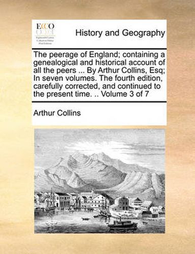 The Peerage of England; Containing a Genealogical and Historical Account of All the Peers ... by Arthur Collins, Esq; In Seven Volumes. the Fourth Edition, Carefully Corrected, and Continued to the Present Time. .. Volume 3 of 7