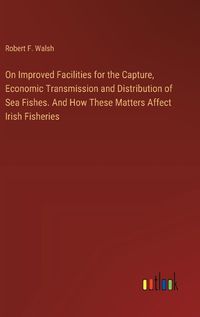 Cover image for On Improved Facilities for the Capture, Economic Transmission and Distribution of Sea Fishes. And How These Matters Affect Irish Fisheries