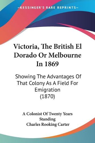 Cover image for Victoria, the British El Dorado or Melbourne in 1869: Showing the Advantages of That Colony as a Field for Emigration (1870)