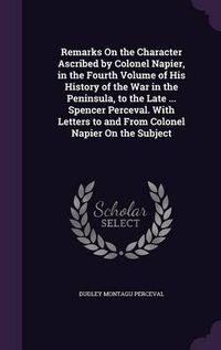 Cover image for Remarks on the Character Ascribed by Colonel Napier, in the Fourth Volume of His History of the War in the Peninsula, to the Late ... Spencer Perceval. with Letters to and from Colonel Napier on the Subject