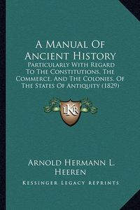 Cover image for A Manual of Ancient History: Particularly with Regard to the Constitutions, the Commerce, and the Colonies, of the States of Antiquity (1829)