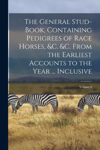 Cover image for The General Stud-Book, Containing Pedigrees of Race Horses, &c. &c. From the Earliest Accounts to the Year ... Inclusive; Volume 8