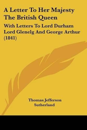 Cover image for A Letter to Her Majesty the British Queen: With Letters to Lord Durham Lord Glenelg and George Arthur (1841)