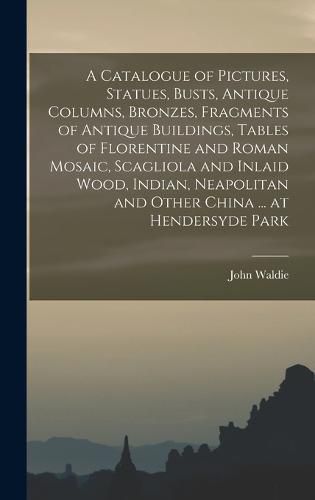 A Catalogue of Pictures, Statues, Busts, Antique Columns, Bronzes, Fragments of Antique Buildings, Tables of Florentine and Roman Mosaic, Scagliola and Inlaid Wood, Indian, Neapolitan and Other China ... at Hendersyde Park