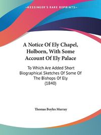 Cover image for A Notice Of Ely Chapel, Holborn, With Some Account Of Ely Palace: To Which Are Added Short Biographical Sketches Of Some Of The Bishops Of Ely (1840)