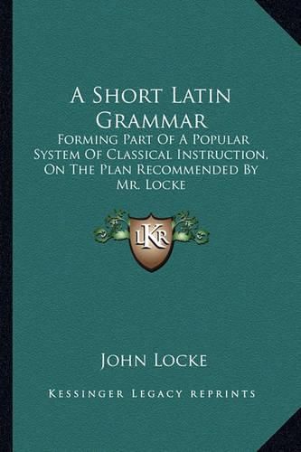 Cover image for A Short Latin Grammar: Forming Part of a Popular System of Classical Instruction, on the Plan Recommended by Mr. Locke