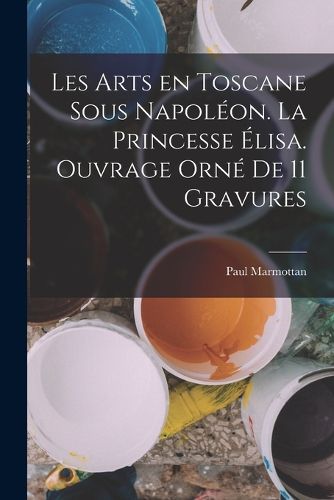 Cover image for Les arts en Toscane sous Napoleon. La princesse Elisa. Ouvrage orne de 11 gravures