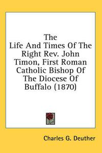 Cover image for The Life and Times of the Right REV. John Timon, First Roman Catholic Bishop of the Diocese of Buffalo (1870)