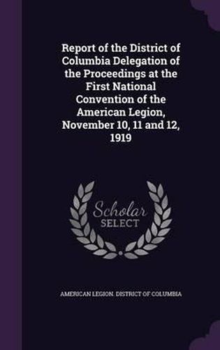 Cover image for Report of the District of Columbia Delegation of the Proceedings at the First National Convention of the American Legion, November 10, 11 and 12, 1919