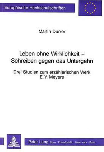 Leben Ohne Wirklichkeit - Schreiben Gegen Das Untergehen: Drei Studien Zum Erzaehlerischen Werk E.Y. Meyers