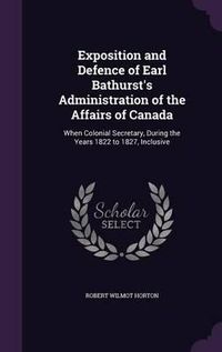 Cover image for Exposition and Defence of Earl Bathurst's Administration of the Affairs of Canada: When Colonial Secretary, During the Years 1822 to 1827, Inclusive