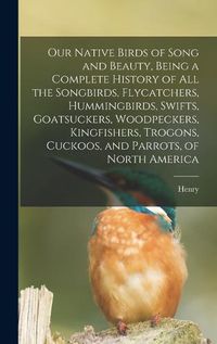 Cover image for Our Native Birds of Song and Beauty, Being a Complete History of all the Songbirds, Flycatchers, Hummingbirds, Swifts, Goatsuckers, Woodpeckers, Kingfishers, Trogons, Cuckoos, and Parrots, of North America