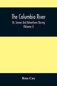 Cover image for The Columbia River, Or, Scenes And Adventures During A Residence Of Six Years On The Western Side Of The Rocky Mountains Among Various Tribes Of Indians Hitherto Unknown: Together With A Journey Across The American Continent (Volume I)