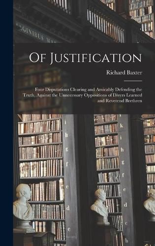 Of Justification: Four Disputations Clearing and Amicably Defending the Truth, Against the Unnecessary Oppositions of Divers Learned and Reverend Brethren