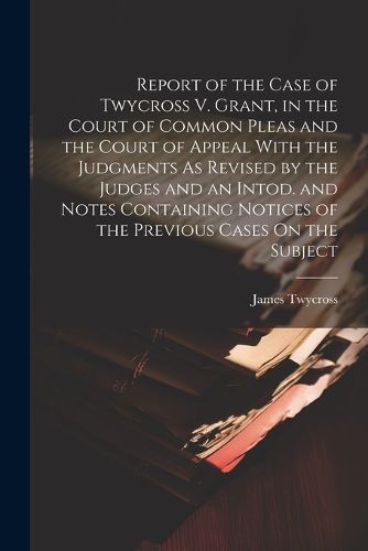 Cover image for Report of the Case of Twycross V. Grant, in the Court of Common Pleas and the Court of Appeal With the Judgments As Revised by the Judges and an Intod. and Notes Containing Notices of the Previous Cases On the Subject