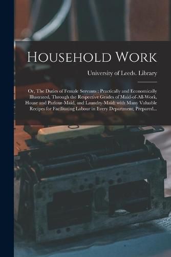 Cover image for Household Work; or, The Duties of Female Servants: Practically and Economically Illustrated, Through the Respective Grades of Maid-of-all-work, House and Parlour-maid, and Laundry-maid: With Many Valuable Recipes for Facilitating Labour in Every...