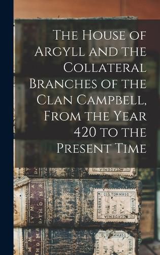 Cover image for The House of Argyll and the Collateral Branches of the Clan Campbell, From the Year 420 to the Present Time