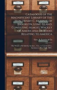 Cover image for Catalogue of the Magnificent Library of the Hon. Henry C. Murphy, of Brooklyn, Long Island, Consisting Almost Wholly of Americana or Books Relating to America [microform]: the Whole to Be Sold by Auction .. Geo. A. Leavitt & Co., Auctioneers, New...