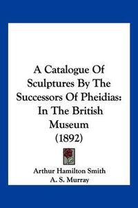 Cover image for A Catalogue of Sculptures by the Successors of Pheidias: In the British Museum (1892)