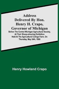 Cover image for Address delivered by Hon. Henry H. Crapo, Governor of Michigan, before the Central Michigan Agricultural Society, at their Sheep-shearing Exhibition held at the Agricultural College Farm, on Thursday, May 24th, 1866