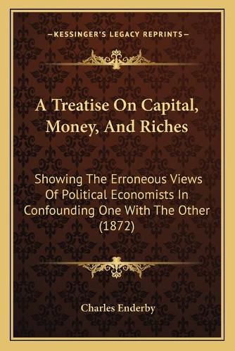 Cover image for A Treatise on Capital, Money, and Riches: Showing the Erroneous Views of Political Economists in Confounding One with the Other (1872)