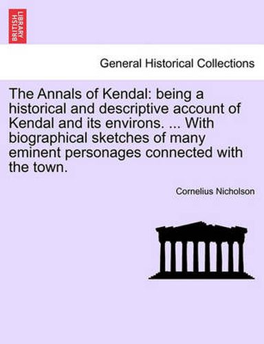 Cover image for The Annals of Kendal: Being a Historical and Descriptive Account of Kendal and Its Environs. ... with Biographical Sketches of Many Eminent Personages Connected with the Town.