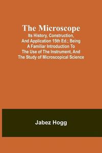 Cover image for The Microscope. Its History, Construction, and Application 15th ed.; Being a familiar introduction to the use of the instrument, and the study of microscopical science