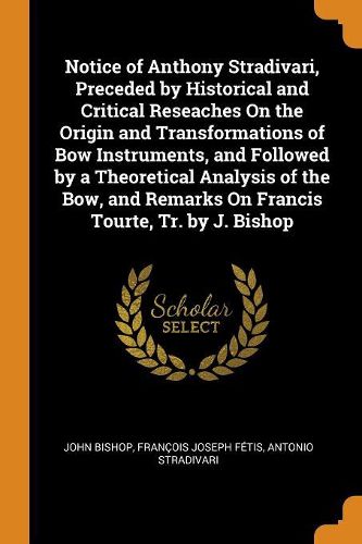 Notice of Anthony Stradivari, Preceded by Historical and Critical Reseaches on the Origin and Transformations of Bow Instruments, and Followed by a Theoretical Analysis of the Bow, and Remarks on Francis Tourte, Tr. by J. Bishop