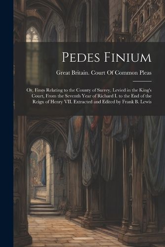 Pedes Finium; or, Fines Relating to the County of Surrey, Levied in the King's Court, From the Seventh Year of Richard I. to the end of the Reign of Henry VII. Extracted and Edited by Frank B. Lewis