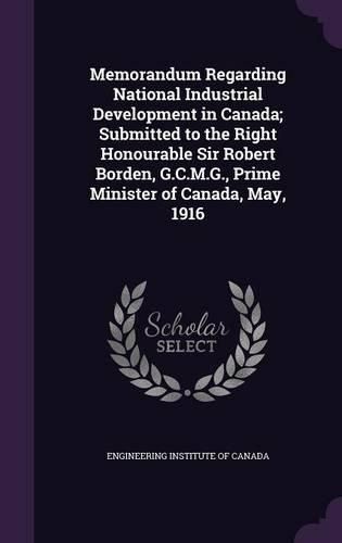 Cover image for Memorandum Regarding National Industrial Development in Canada; Submitted to the Right Honourable Sir Robert Borden, G.C.M.G., Prime Minister of Canada, May, 1916