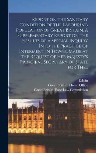 Report on the Sanitary Condition of the Labouring Populationof Great Britain. A Supplementary Report on the Results of a Special Inquiry Into the Practice of Interment in Towns. Made at the Request of Her Majesty's Principal Secretary of State for The...