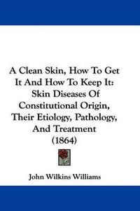 Cover image for A Clean Skin, How to Get It and How to Keep It: Skin Diseases of Constitutional Origin, Their Etiology, Pathology, and Treatment (1864)