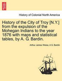 Cover image for History of the City of Troy [N.Y.] from the Expulsion of the Mohegan Indians to the Year 1876 with Maps and Statistical Tables, by A. G. Bardin.