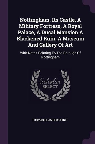 Cover image for Nottingham, Its Castle, A Military Fortress, A Royal Palace, A Ducal Mansion A Blackened Ruin, A Museum And Gallery Of Art