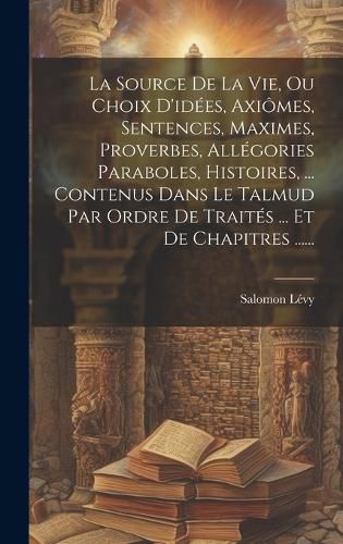 Cover image for La Source De La Vie, Ou Choix D'idees, Axiomes, Sentences, Maximes, Proverbes, Allegories Paraboles, Histoires, ... Contenus Dans Le Talmud Par Ordre De Traites ... Et De Chapitres ......