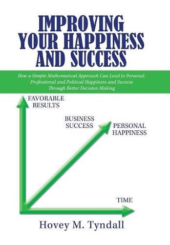 Cover image for Improving Your Happiness and Success: How a Simple Mathematical Approach Can Lead to Personal, Professional and Political Happiness and Success Through Better Decision Making