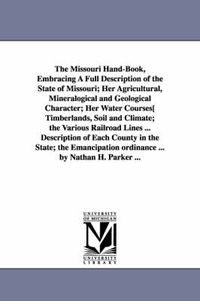 Cover image for The Missouri Hand-Book, Embracing A Full Description of the State of Missouri; Her Agricultural, Mineralogical and Geological Character; Her Water Courses[ Timberlands, Soil and Climate; the Various Railroad Lines ... Description of Each County in the State; t