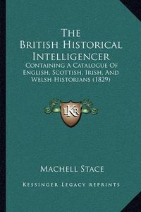 Cover image for The British Historical Intelligencer: Containing a Catalogue of English, Scottish, Irish, and Welsh Historians (1829)