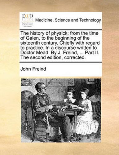 Cover image for The History of Physick; From the Time of Galen, to the Beginning of the Sixteenth Century. Chiefly with Regard to Practice. in a Discourse Written to Doctor Mead. by J. Freind, ... Part II. the Second Edition, Corrected.