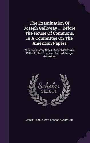 Cover image for The Examination of Joseph Galloway ... Before the House of Commons, in a Committee on the American Papers: With Explanatory Notes: (Joseph Calloway, Called In, and Examined by Lord George Germaine)