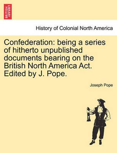 Cover image for Confederation: Being a Series of Hitherto Unpublished Documents Bearing on the British North America ACT. Edited by J. Pope.