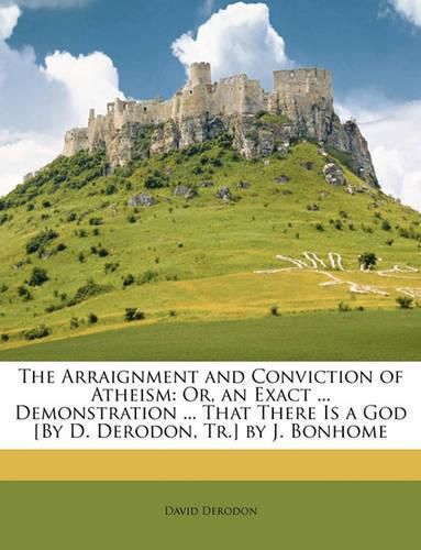 Cover image for The Arraignment and Conviction of Atheism: Or, an Exact ... Demonstration ... That There Is a God [By D. Derodon, Tr.] by J. Bonhome
