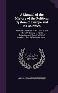 Cover image for A Manual of the History of the Political System of Europe and Its Colonies: From Its Formation at the Close of the Fifteenth Century, to Its Re-Establishment Upon the Fall of Napoleon, Part 210, Volume 1